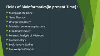 Fields of Bioinformatics(in present Time) :
 Molecular Medicine
 Gene Therapy
 Drug Development
 Microbial genome applications
 Crop Improvement
 Forensic Analysis of Microbes
 Biotechnology
 Evolutionary Studies
 Bio-Weapon Creation
 