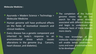 Molecular Medicine :
 Ayurveda + Modern Science + Technology =
Molecular Medicine
 Human genome will have profound effects
on the fields of biomedical research and
clinical medicine.
 Every disease has a genetic component and
inherited to body’s response to an
environmental stress which causes
alterations in the genome (e.g. Cancers,
heart disease ,and diabetes).
 The completion of the human
genome means that we can
search for the genes directly
associated with different diseases
and begin to understand the
molecular basis of these diseases
more clearly.
 This new knowledge of the
molecular mechanisms of disease
will enable better treatments ,
cures and even preventative tests
to be developed .
 