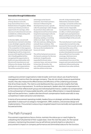 8Procurement-Powered Business Performance
Leading procurement organizations make broader and more robust use of performance
management metrics than the average company. They do not simply measure quantitative
results; they also measure the effectiveness and efficiency of the underlying processes
that drive those results. The metrics and dashboards they use provide insights that help
drive continuous improvement. To reinforce teamwork, leaders also link compensation to
performance that reflects both group and individual performance. Leaders tie compensation
to the achievement of measureable benefits, with clear differentiation in rewards between
high and low performers. Leaders also benchmark compensation levels externally to stay
competitive in talent attraction and retention.
In terms of procurement operating models, leaders focus on strategic activities and develop
specialists in areas such as category management, SRM, analytics, and process design and
implementation. Procurement outsourcing is targeted toward more tactically and operationally
focused activities.
The Path Forward
Procurement organizations face a choice: maintain the status quo or reach higher by
unleashing the full potential of their supply base. Over the next few years, for the typical
company, maintaining the present course will almost certainly lead to a reduction in
procurement‘s impact on company performance and diminished stature for the function.
Innovation through Collaboration
With only two manufacturers
of long-distance aircraft,
long-haul airlines have a very
limitedchoiceofsuppliers.While
volume purchases provide an
opportunity for savings, other
sources of value beyond cost are
available by collaborating with
suppliers on design.
In the late 1980s, one aircraft
manufacturer started to develop
a new ultrahigh-capacity airliner
that would break the dominance
of its competitor in that segment.
Developing new technologies and
designing aircraft is a long-term
process with significant financial
risk. A leading global airline
recognized the opportunity to
build a strong relationship with
this aircraft manufacturer and
influence the design. Both sides
had high win-win expectations.
The airline wanted first-mover
advantage as the launch
customer, but it had a primary
interest in influencing the
development process, specifi-
cally the passenger cabin design.
Its premium class cabin was
designed around luxurious suites
targeted at passengers who do
not want to compromise on
sleeping, seating, or working
while in air. Each “suite” has a
full-size mattress, sliding doors,
and pull-down windows. This
innovation propelled the airline to
the top as the trendsetter for
luxury air travel.
The airline had great success as
the launch customer for the new
jumbo jet. It significantly
expanded its brand value,
customer base, and new services.
In less than 18 months, the
one-millionth passenger flew
with the airline on the new
aircraft. A big marketing effort,
followed by extensive media
coverage, turned the airline into
the best-known international
airline carrier. Especially
successful was a charity auction
on eBay, in which passengers
bought seats paying between
$600 and $100,000 for the first
scheduled flight of the aircraft.
The manufacturer’s early-stage
cooperation turned into a big
success for them as well, as it not
only heard the voice of the
customer through the entire
product development process but
also profited from free media
coverage. And even more
importantly, the buying
commitment from one of the
largest and most admired airlines
positively influenced buying
decisions from other airlines.
 