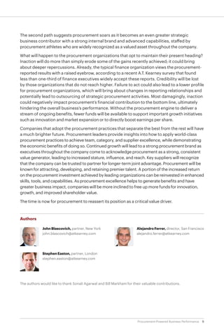 9Procurement-Powered Business Performance
The second path suggests procurement soars as it becomes an even greater strategic
business contributor with a strong internal brand and advanced capabilities, staffed by
procurement athletes who are widely recognized as a valued asset throughout the company.
What will happen to the procurement organizations that opt to maintain their present heading?
Inaction will do more than simply erode some of the gains recently achieved; it could bring
about deeper repercussions. Already, the typical finance organization views the procurement-
reported results with a raised eyebrow, according to a recent A.T. Kearney survey that found
less than one-third of finance executives widely accept these reports. Credibility will be lost
by those organizations that do not reach higher. Failure to act could also lead to a lower profile
for procurement organizations, which will bring about changes in reporting relationships and
potentially lead to outsourcing of strategic procurement activities. Most damagingly, inaction
could negatively impact procurement’s financial contribution to the bottom line, ultimately
hindering the overall business’s performance. Without the procurement engine to deliver a
stream of ongoing benefits, fewer funds will be available to support important growth initiatives
such as innovation and market expansion or to directly boost earnings per share.
Companies that adopt the procurement practices that separate the best from the rest will have
a much brighter future. Procurement leaders provide insights into how to apply world-class
procurement practices to achieve team, category, and supplier excellence, while demonstrating
the economic benefits of doing so. Continued growth will lead to a strong procurement brand as
executives throughout the company come to acknowledge procurement as a strong, consistent
value generator, leading to increased stature, influence, and reach. Key suppliers will recognize
that the company can be trusted to partner for longer-term joint advantage. Procurement will be
known for attracting, developing, and retaining premier talent. A portion of the increased return
on the procurement investment achieved by leading organizations can be reinvested in enhanced
skills, tools, and capabilities. As procurement excellence helps to generate benefits and have
greater business impact, companies will be more inclined to free up more funds for innovation,
growth, and improved shareholder value.
The time is now for procurement to reassert its position as a critical value driver.
Authors
John Blascovich, partner, New York
john.blascovich@atkearney.com
Stephen Easton, partner, London
stephen.easton@atkearney.com
AlejandroFerrer,director, San Francisco
alejandro.ferrer@atkearney.com
The authors would like to thank Sonali Agarwal and Bill Markham for their valuable contributions.
 
