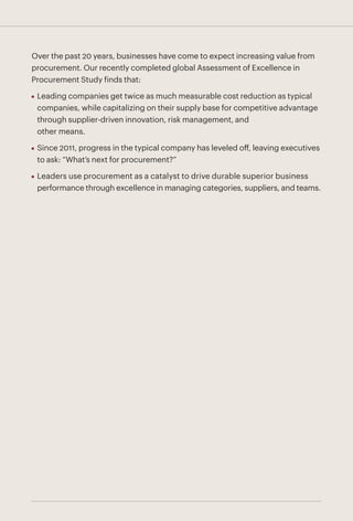 Over the past 20 years, businesses have come to expect increasing value from
procurement. Our recently completed global Assessment of Excellence in
Procurement Study finds that:
•	 Leading companies get twice as much measurable cost reduction as typical
companies, while capitalizing on their supply base for competitive advantage
through supplier-driven innovation, risk management, and
other means.
•	 Since 2011, progress in the typical company has leveled off, leaving executives
to ask: “What’s next for procurement?”
•	 Leaders use procurement as a catalyst to drive durable superior business
performance through excellence in managing categories, suppliers, and teams.
 