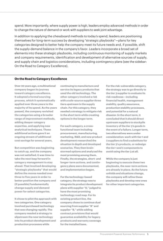 5Procurement-Powered Business Performance
spend. More importantly, where supply power is high, leaders employ advanced methods in order
to change the nature of demand or work with suppliers to seek joint advantage.
In addition to applying the chessboard methods to today’s spend, leaders are positioning
themselves for long-term success by developing “strategic playbooks”—plans for key
categories designed to better help the company meet its future needs and, if possible, shift
the supply-demand balance in the company’s favor. Leaders incorporate a broad set of
elements into these strategic playbooks, including continuous monitoring of supply markets
and company requirements, identification and development of alternative sources of supply,
and supply chain and logistics considerations, including contingency plans (see the sidebar:
On the Road to Category Excellence).
On the Road to Category Excellence
Over20yearsago,amultinational
company began its journey
toward category excellence.
It adopted a formal sourcing
process, which it systematically
applied over three years to the
majority of its spend. As the years
passed, the company revisited
the categories using a broader
range of improvement methods,
adding deeper category
expertise, and applying new
analytical techniques. These
additional actions gave it an
ongoing stream of additional
cost savings for several years.
But competition was beginning
to catch up, and the company
was not satisfied; it was time to
take the next leap forward in
category management to stay
ahead. That involved developing
“strategic playbooks” that would
define the moves needed over
three to five years in order to
better position the company and
(if possible) fundamentally
change supply and demand
power for select categories.
It chose to pilot the approach with
two categories. One category
involved purchased technology
that was changing rapidly. The
company needed a strategy to
slipstream the new technology
into its product development and
production processes while
continuing to manufacture and
service its legacy products that
used the old technology. The
other category involved a risk
with a sole-source supplier three
tiers upstream in the supply
chain. For this category, they
needed a strategy to mitigate risk
in the short term while creating
options in the longer term.
For each category, a cross-
functional team including
procurement, manufacturing,
marketing, R&D, and new product
development researched the
situation in depth and developed
scenarios. They then brain-
stormed options and analyzed the
most promising among them.
Finally, the strategies, short- and
longer-term actions, and contin-
gency plans were documented,
and implementation began.
Forthetechnology-based
category,thestrategywasto
integrateitsproductdevelopment
planswithsupplier“A,”judgedto
havethemostpromising
technology road map. For its
existing product line, the
company chose to continue dual
sourcing from supplier “A” and
supplier “B,” while adding
contract provisions that would
guarantee availability for legacy
products and warranty coverage
for the installed base.
For the risk-vulnerable category,
the strategy was to go directly to
the tier 3 supplier to evaluate its
risk readiness—including
financial health, management
stability, quality assurance,
production stability processes,
and potential for a natural
disaster. In the short term, it
concluded that it should direct
upstream suppliers to stockpile
inventory of the tier 3’s goods in
the event of a failure. Longer term,
two alternatives were under
consideration: work with tier 1 and
2 suppliers to find a substitute for
the tier 3’s products, or redesign
the tier 1 and 2 components to
avoid using the tier 3 at all.
While the company is just
beginning to execute these two
playbooks, the near-term actions
are already in place. As the future
unfolds and situations change,
the company will refine these
playbooks and develop new ones
for other important categories.
 