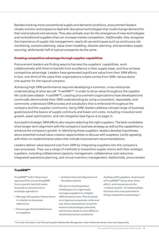 6Procurement-Powered Business Performance
Besides tracking more conventional supply and demand conditions, procurement leaders
closely monitor and prepare to deal with disruptive technologies that could change demand for
their end products and services. They also actively scan for the emergence of new technologies
and nontraditional suppliers that can increase market competition. Additionally, they recognize
the importance of supply risk management: nearly all use techniques such as continuous risk
monitoring, scenario planning, value chain modeling, disaster planning, and secondary supply
sourcing, while barely half of typical companies do the same.
Creating competitive advantage through supplier capabilities
Procurement leaders are finding ways to harness the suppliers’ capabilities, work
collaboratively with them to benefit from excellence in their supply base, and thus achieve
competitive advantage. Leaders have generated significant value from their SRM efforts.
In fact, one-third of the value their organizations create comes from SRM, versus about
one-quarter for the typical company.
Achieving high SRM performance requires developing a common, cross-enterprise
understanding of what we call “TrueSRMSM
” in order to drive value throughout the supplier
life cycle (see sidebar: TrueSRMSM
). Leading procurement organizations have developed and
continually demonstrate their SRM understanding by using a consistent, repeatable, and
commonly understood SRM process and vocabulary that is embraced throughout the
company and the supplier community. Using SRM, leaders address a broad range of business
goals beyond the basics of supply continuity and lower unit costs, including innovation and
growth, asset optimization, and risk mitigation (see figure 4 on page 7).
Successful strategic SRM efforts also require selecting the right suppliers. The best candidates
show longer-term alignment with the company’s business strategy as well as the capabilities to
enhance the company’s growth. In identifying these suppliers, leaders develop hypotheses
about potential mutual value creation opportunities to discuss with suppliers, jointly agreeing
with them on implementation plans that include improvement recommendations.
Leaders deliver value beyond cost from SRM by integrating suppliers into the company’s
own processes. They use a range of methods to streamline supply chains with their strategic
suppliers, including collaborative capacity management, collaborative cost reduction,
integrated operations planning, and virtual inventory management. Additionally, procurement
TrueSRMSM
TrueSRMSM
is A.T. Kearney’s
approach for converting SRM
from a purely tactical realm
focused on process into a
strategic agenda to:
•	 Manage all supplier interactions
in relation to business
objectives
•	 Encourage desired behaviors
at suppliers
•	 Achieve internal alignment on
the above points
The key to meeting these
challenges is to rigorously
manage suppliers in a highly
differentiated way. This is based
on a rigorous corporate-wide and
top-down assessment of perfor-
mance and strategic potential,
which then leads to nine differen-
tiated interaction models for
dealing with suppliers. Exponents
of TrueSRMSM
focus their time,
effort, and resources on the
“critical cluster” of relationships
that have the true potential to
bring competitive advantage. 4
4
	For more information, see the book Supplier Relationship Management: How to Maximize Vendor Value and Opportunity.
 