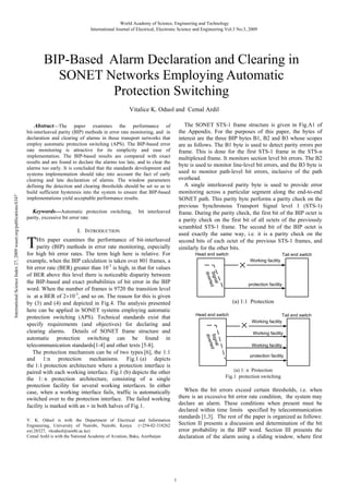 World Academy of Science, Engineering and Technology
International Journal of Electrical, Electronic Science and Engineering Vol:3 No:3, 2009

BIP-Based Alarm Declaration and Clearing in
SONET Networks Employing Automatic
Protection Switching
The SONET STS-1 frame structure is given in Fig.A1 of
the Appendix. For the purposes of this paper, the bytes of
interest are the three BIP bytes B1, B2 and B3 whose scopes
are as follows. The B1 byte is used to detect parity errors per
frame. This is done for the first STS-1 frame in the STS-n
multiplexed frame. It monitors section level bit errors. The B2
byte is used to monitor line-level bit errors, and the B3 byte is
used to monitor path-level bit errors, inclusive of the path
overhead.
A single interleaved parity byte is used to provide error
monitoring across a particular segment along the end-to-end
SONET path. This parity byte performs a parity check on the
previous Synchronous Transport Signal level 1 (STS-1)
frame. During the parity check, the first bit of the BIP octet is
a parity check on the first bit of all octets of the previously
scrambled STS-1 frame. The second bit of the BIP octet is
used exactly the same way, i.e. it is a parity check on the
second bits of each octet of the previous STS-1 frames, and
similarly for the other bits.

Abstract—The paper examines the performance of
bit-interleaved parity (BIP) methods in error rate monitoring, and in
declaration and clearing of alarms in those transport networks that
employ automatic protection switching (APS). The BIP-based error
rate monitoring is attractive for its simplicity and ease of
implementation. The BIP-based results are compared with exact
results and are found to declare the alarms too late, and to clear the
alarms too early. It is concluded that the standards development and
systems implementation should take into account the fact of early
clearing and late declaration of alarms. The window parameters
defining the detection and clearing thresholds should be set so as to
build sufficient hysteresis into the system to ensure that BIP-based
implementations yield acceptable performance results.
Keywords—Automatic protection switching,
parity, excessive bit error rate

bit interleaved

I. INTRODUCTION

T

HIS paper examines the performance of bit-interleaved
parity (BIP) methods in error rate monitoring, especially
for high bit error rates. The term high here is relative. For
example, when the BIP calculation is taken over 801 frames, a
bit error rate (BER) greater than 10-3 is high, in that for values
of BER above this level there is noticeable disparity between
the BIP-based and exact probabilities of bit error in the BIP
word. When the number of frames is 9720 the transition level
is at a BER of 2 10-3, and so on. The reason for this is given
by (3) and (4) and depicted in Fig.4. The analysis presented
here can be applied in SONET systems employing automatic
protection switching (APS). Technical standards exist that
specify requirements (and objectives) for declaring and
clearing alarms. Details of SONET frame structure and
automatic protection switching can be found in
telecommunication standards[1-4] and other texts [5-8].
The protection mechanism can be of two types [6], the 1:1
and 1:n protection mechanisms. Fig.1 (a) depicts
the 1:1 protection architecture where a protection interface is
paired with each working interface. Fig.1 (b) depicts the other
the 1: n protection architecture, consisting of a single
protection facility for several working interfaces. In either
case, when a working interface fails, traffic is automatically
switched over to the protection interface. The failed working
facility is marked with an in both halves of Fig.1.

Head end switch

Tail end switch
Working facility

al
Sign ed
rt
dive

International Science Index 27, 2009 waset.org/publications/6347

Vitalice K. Oduol and Cemal Ardil

protection facility

(a) 1:1 Protection
Head end switch

Tail end switch
Working facility

nal
Sig ed
rt
dive

Working facility
Working facility
protection facility

(a) 1: n Protection
Fig.1 protection switching

When the bit errors exceed certain thresholds, i.e. when
there is an excessive bit error rate condition, the system may
declare an alarm. These conditions when present must be
declared within time limits specified by telecommunication
standards [1,3]. The rest of the paper is organized as follows:
Section II presents a discussion and determination of the bit
error probability in the BIP word. Section III presents the
declaration of the alarm using a sliding window, where first

V. K. Oduol is with the Department of Electrical and Information
Engineering, University of Nairobi, Nairobi, Kenya (+254-02-318262
ext.28327, vkoduol@uonbi.ac.ke)
Cemal Ardil is with the National Academy of Aviation, Baku, Azerbaijan

1

 