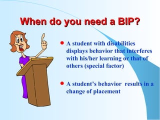 When do you need a BIP? A student with disabilities displays behavior that interferes with his/her learning or that of others (special factor) A student’s behavior  results in a change of placement  
