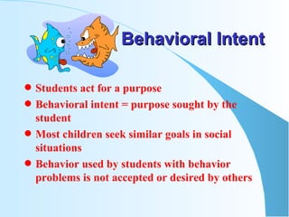Behavioral Intent Students act for a purpose Behavioral intent = purpose sought by the student  Most children seek similar goals in social situations Behavior used by students with behavior problems is not accepted or desired by others 