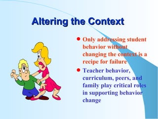 Altering the Context  Only addressing student behavior without changing the context is a recipe for failure Teacher behavior,  curriculum, peers, and family play critical roles in supporting behavior change 