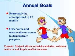 Annual Goals Reasonably be accomplished in 12 months Observable and measurable outcomes to demonstrate progress Example :  Michael will use verbal de-escalation, avoidance tactics, or seek help in conflict situations. 