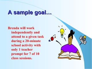 A sample goal… Brenda will work independently and attend to a given task during a 20-minute school activity with only 1 teacher prompt for 7 of 10 class sessions. 