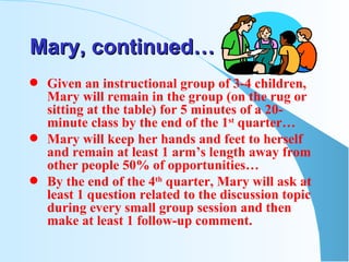Mary, continued… Given an instructional group of 3-4 children, Mary will remain in the group (on the rug or sitting at the table) for 5 minutes of a 20-minute class by the end of the 1 st  quarter… Mary will keep her hands and feet to herself and remain at least 1 arm’s length away from other people 50% of opportunities… By the end of the 4 th  quarter, Mary will ask at least 1 question related to the discussion topic during every small group session and then make at least 1 follow-up comment. 