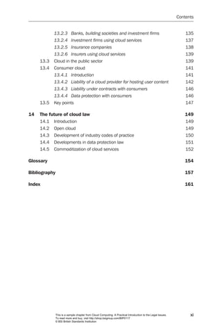 Contents


            13.2.3	 Banks,	building	societies	and	investment	firms	                                               135
            13.2.4	 Investment	firms	using	cloud	services	                                                        137
            13.2.5	 Insurance	companies	                                                                          138
            13.2.6	 Insurers	using	cloud	services	                                                                139
     13.3   Cloud in the public sector                                                                            139
     13.4   Consumer cloud                                                                                        141
            13.4.1	 Introduction	                                                                                 141
            13.4.2	 Liability	of	a	cloud	provider	for	hosting	user	content	                                       142
            13.4.3	 Liability	under	contracts	with	consumers	                                                     146
            13.4.4	 Data	protection	with	consumers	                                                               146
     13.5   Key points                                                                                            147

14   The future of cloud law                                                                                     149
     14.1   Introduction                                                                                          149
     14.2   Open cloud                                                                                            149
     14.3   Development of industry codes of practice                                                             150
     14.4   Developments in data protection law                                                                   151
     14.5   Commoditization of cloud services                                                                     152

Glossary                                                                                                         154

Bibliography                                                                                                     157

Index                                                                                                            161




               This is a sample chapter from Cloud Computing: A Practical Introduction to the Legal Issues.         xi
               To read more and buy, visit http://shop.bsigroup.com/BIP0117
               © BSI British Standards Institution
 