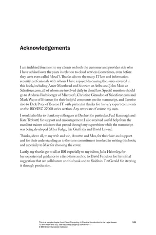 Acknowledgements


I am indebted foremost to my clients on both the customer and provider side who
I have advised over the years in relation to cloud services (sometimes, even before
they were even called ‘cloud’). Thanks also to the many IT law and information
security professionals with whom I have enjoyed discussing the issues covered in
this book, including Amer Moorhead and his team at Ariba and John Moss at
Salesforce.com, all of whom are involved daily in cloud law. Special mention should
go to Andreas Fuchsberger of Microsoft, Christine Giraudon of Salesforce.com and
Mark Watts of Bristows for their helpful comments on the manuscript, and likewise
also to Dick Price of Beacon IT with particular thanks for his very expert comments
on the ISO/IEC 27000 series section. Any errors are of course my own.
I would also like to thank my colleagues at Dechert (in particular, Paul Kavanagh and
Kate Tebbutt) for support and encouragement. I also received useful help from the
excellent trainee solicitors that passed through my supervision while the manuscript
was being developed (Ailsa Fudge, Iria Giuffrida and David Lawne).
Thanks, above all, to my wife and son, Annette and Max, for their love and support
and for their understanding as to the time commitment involved in writing this book;
and especially to Max for choosing the cover.
Lastly, my thanks go to all at BSI especially to my editor, Julia Helmsley, for
her experienced guidance to a first-time author, to David Fatscher for his initial
suggestion that we collaborate on this book and to Siobhán FitzGerald for steering
it through production.




             This is a sample chapter from Cloud Computing: A Practical Introduction to the Legal Issues.   xiii
             To read more and buy, visit http://shop.bsigroup.com/BIP0117
             © BSI British Standards Institution
 
