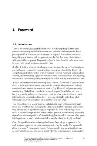 1 Foreword



1.1 Introduction
There is no universally accepted definition of ‘cloud computing’ and the term
means various things in different contexts and indeed to different people. It is a
paradigm shift in how computer resources are acquired. Some doubt that there
is anything new about the cloud, pointing out the fact that many of the features
which are said to be part of this paradigm have in fact existed for quite some time
in other (non-cloud) technologies and services.
A fuller definition of the terminology necessary to serve the aim of this book is set
out further on. However, in summary, cloud computing refers to the delivery of
computing capability (whether of an application software variety, an infrastructure
delivery, or otherwise) by a provider remotely over a communications link, allowing
for no actual installation (of the software or the infrastructure) at the customer site.
It is not only enterprises that are using cloud services. The history of the consumer
cloud is intimately linked to the history of the internet. Many common and well
established web services such as email services (e.g. Hotmail) and photo sharing
services (e.g. Flickr) have existed since the early days of the web, but over the
last few years the willingness of consumers to trust often quite sensitive personal
information to social networking sites (Facebook, LinkedIn and others, all of
which are ‘cloudy’ in nature) has taken the trust to a new level.
This book attempts to identify, discuss and elucidate many of the common legal
issues that arise from this paradigm shift. It is intended to be practical and assumes
very little by way of legal knowledge. In respect of the more difficult legal issues
(such as perhaps data protection and security), a practical understanding necessarily
depends on a fuller exposition of the underlying law – which is provided – but again
it is hoped that the end result is nonetheless useful to those not legally qualified.
One of the problems with analysing cloud issues from a legal perspective is the
multinational aspect: the fact that many countries may be involved in a particular
cloud provision. A customer in country A, for example, may use a SaaS (software
as a service) offered by a provider in country B, who in turn acquires infrastructure


              This is a sample chapter from Cloud Computing: A Practical Introduction to the Legal Issues.   1
              To read more and buy, visit http://shop.bsigroup.com/BIP0117
              © BSI British Standards Institution
 