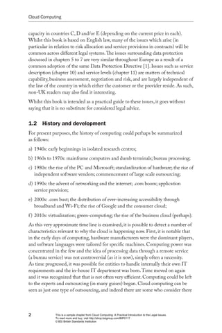 Cloud Computing


capacity in countries C, D and/or E (depending on the current price in each).
Whilst this book is based on English law, many of the issues which arise (in
particular in relation to risk allocation and service provisions in contracts) will be
common across different legal systems. The issues surrounding data protection
discussed in chapters 5 to 7 are very similar throughout Europe as a result of a
common adoption of the same Data Protection Directive [1]. Issues such as service
description (chapter 10) and service levels (chapter 11) are matters of technical
capability, business assessment, negotiation and risk, and are largely independent of
the law of the country in which either the customer or the provider reside. As such,
non-UK readers may also find it interesting.
Whilst this book is intended as a practical guide to these issues, it goes without
saying that it is no substitute for considered legal advice.


1.2 History and development
For present purposes, the history of computing could perhaps be summarized
as follows:
a) 1940s: early beginnings in isolated research centres;
b) 1960s to 1970s: mainframe computers and dumb terminals; bureau processing;
c) 1980s: the rise of the PC and Microsoft; standardization of hardware; the rise of
   independent software vendors; commencement of large scale outsourcing;
d) 1990s: the advent of networking and the internet; .com boom; application
   service provision;
e) 2000s: .com bust; the distribution of ever-increasing accessibility through
   broadband and Wi-Fi; the rise of Google and the consumer cloud;
f ) 2010s: virtualization; green-computing; the rise of the business cloud (perhaps).
As this very approximate time line is examined, it is possible to detect a number of
characteristics relevant to why the cloud is happening now. First, it is notable that
in the early days of computing, hardware manufacturers were the dominant players,
and software languages were tailored for specific machines. Computing power was
concentrated in the few and the idea of processing data through a remote service
(a bureau service) was not controversial (as it is now), simply often a necessity.
As time progressed, it was possible for entities to handle internally their own IT
requirements and the in-house IT department was born. Time moved on again
and it was recognized that that is not often very efficient. Computing could be left
to the experts and outsourcing (in many guises) began. Cloud computing can be
seen as just one type of outsourcing, and indeed there are some who consider there



2             This is a sample chapter from Cloud Computing: A Practical Introduction to the Legal Issues.
              To read more and buy, visit http://shop.bsigroup.com/BIP0117
              © BSI British Standards Institution
 