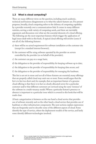 Cloud Computing


1.3 What is cloud computing?
There are many different views on the question, including much academic,
technical and business disagreement as to what the salient features are. For present
purposes, broadly, cloud computing refers to the delivery of computing capability
by a provider remotely over a communications link. It comes in many different
varieties, serving a wide variety of computing needs, and there are inevitably
arguments and discussion over what are the essential elements of a cloud offering.
The following are the most important features which trigger the application of
legal issues dealt with in this book. A typical cloud offering will involve (some if
not all of ) the following features:
a) there will be no actual requirement for software installation at the customer site
   (except for a standard internet browser);
b) the customer will be using software operated by the provider on servers
   controlled by the provider (or on behalf of the provider);
c) the customer can pay on a usage basis;
d) the delegation to the provider of responsibility for keeping software up to date;
e) the delegation to the provider of responsibility for keeping data secure; and
f ) the delegation to the provider of responsibility for managing the hardware.
This list is not set in stone and not all of these features are essential; many offerings
that are properly called cloud may omit one or more. Some would argue that the
list is in fact too short and, for example, that an important feature of a genuine
cloud offering is that there is in fact no clearly allocated server for a particular
customer and/or that different customers are serviced using the same ‘instance’ of
the software in a multi-tenancy model. Where a particular feature’s presence or
absence is important to a particular issue which is covered in this book that will be
made clear.
A basic categorization is between on the one hand a cloud service that provides
use of software remotely and on the other hand a cloud service that provides use of
hardware or other infrastructure components. The next sections explain expressions
that are frequently used to describe some of the different aspects of cloud. Some
identify the type of service, others the deployment models of the service, and lastly
some identify different technologies involved.




4             This is a sample chapter from Cloud Computing: A Practical Introduction to the Legal Issues.
              To read more and buy, visit http://shop.bsigroup.com/BIP0117
              © BSI British Standards Institution
 
