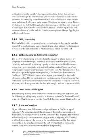 Cloud Computing


application (with the provider’s development tools) and deploy that software
application through the infrastructure. Whilst clearly of immense use to smaller
businesses keen to set up a cloud business with minimal effort and investment in
more traditional development tools, an overriding issue for many in using this type
of offering is the fact that the application thus developed will then only be capable
of running on that particular cloud platform. There is therefore a particular and
pronounced issue of vendor lock-in. Prominent examples are Google App Engine
and Microsoft Azure.


1.4.4  Utility computing
The idea behind utility computing is that computing technology can be switched
on and off in much the same way as electricity and other utilities. For the purpose
of this book, the term adds little to what is included within the term ‘IaaS’.


1.4.5  Grid computing or distributed computing
This is a type of computing network where the capacity of a large number of
computers accessed through a network is available to particular types of users.
University and scientific computing capacity is often structured in this manner
so that heavy processing tasks (e.g. meteorology) can make efficient use of vast
computing resources when they might otherwise be idle. Another example of this,
which has captured the popular imagination, is the Search for Extraterrestrial
Intelligence (SETI@home) project, where a great quantity of data from radio
telescopes gathered by astronomers is sent out to numerous home computers. The
software on the home computers runs when the screen saver is on (or is otherwise
idle) to try and detect patterns in the data which might indicate extraterrestrial life.


1.4.6  Other cloud service types
The computing industry seems to know no bounds in creating new ‘aaS’ terms, and
the following are all beginning to appear in literature: business (or Business Process)
as a service (BaaS), storage as a service (StaaS), desktop as a service (DaaS) and so on.


1.4.7  A stack of services
Figure 1 illustrates how different types of providers can in fact ‘sit on top of
each other’. An understanding of the existence of this stack is important as it
determines, for example, where in fact the customer’s data might be. The customer
will ordinarily only contract with one party; when it is acquiring a SaaS service,
it will only contract with the person at the top of the diagram. The data might
however be in the actual possession of the IaaS provider (and, to complicate
matters, there could be a subcontractor below that provider).

6             This is a sample chapter from Cloud Computing: A Practical Introduction to the Legal Issues.
              To read more and buy, visit http://shop.bsigroup.com/BIP0117
              © BSI British Standards Institution
 