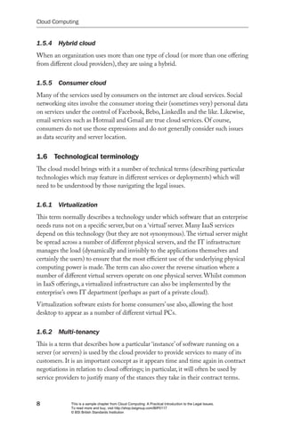 Cloud Computing


1.5.4  Hybrid cloud
When an organization uses more than one type of cloud (or more than one offering
from different cloud providers), they are using a hybrid.


1.5.5  Consumer cloud
Many of the services used by consumers on the internet are cloud services. Social
networking sites involve the consumer storing their (sometimes very) personal data
on services under the control of Facebook, Bebo, LinkedIn and the like. Likewise,
email services such as Hotmail and Gmail are true cloud services. Of course,
consumers do not use those expressions and do not generally consider such issues
as data security and server location.


1.6 Technological terminology
The cloud model brings with it a number of technical terms (describing particular
technologies which may feature in different services or deployments) which will
need to be understood by those navigating the legal issues.


1.6.1  Virtualization
This term normally describes a technology under which software that an enterprise
needs runs not on a specific server, but on a ‘virtual’ server. Many IaaS services
depend on this technology (but they are not synonymous). The virtual server might
be spread across a number of different physical servers, and the IT infrastructure
manages the load (dynamically and invisibly to the applications themselves and
certainly the users) to ensure that the most efficient use of the underlying physical
computing power is made. The term can also cover the reverse situation where a
number of different virtual servers operate on one physical server. Whilst common
in IaaS offerings, a virtualized infrastructure can also be implemented by the
enterprise’s own IT department (perhaps as part of a private cloud).
Virtualization software exists for home consumers’ use also, allowing the host
desktop to appear as a number of different virtual PCs.


1.6.2  Multi-tenancy
This is a term that describes how a particular ‘instance’ of software running on a
server (or servers) is used by the cloud provider to provide services to many of its
customers. It is an important concept as it appears time and time again in contract
negotiations in relation to cloud offerings; in particular, it will often be used by
service providers to justify many of the stances they take in their contract terms.



8            This is a sample chapter from Cloud Computing: A Practical Introduction to the Legal Issues.
             To read more and buy, visit http://shop.bsigroup.com/BIP0117
             © BSI British Standards Institution
 