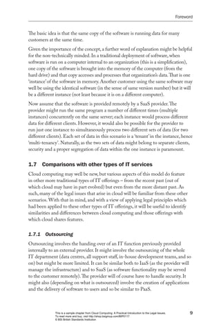 Foreword


The basic idea is that the same copy of the software is running data for many
customers at the same time.
Given the importance of the concept, a further word of explanation might be helpful
for the non-technically minded. In a traditional deployment of software, when
software is run on a computer internal to an organization (this is a simplification),
one copy of the software is brought into the memory of the computer (from the
hard drive) and that copy accesses and processes that organization’s data. That is one
‘instance’ of the software in memory. Another customer using the same software may
well be using the identical software (in the sense of same version number) but it will
be a different instance (not least because it is on a different computer).
Now assume that the software is provided remotely by a SaaS provider. The
provider might run the same program a number of different times (multiple
instances) concurrently on the same server; each instance would process different
data for different clients. However, it would also be possible for the provider to
run just one instance to simultaneously process two different sets of data (for two
different clients). Each set of data in this scenario is a ‘tenant’ in the instance, hence
‘multi-tenancy’. Naturally, as the two sets of data might belong to separate clients,
security and a proper segregation of data within the one instance is paramount.


1.7 Comparisons with other types of IT services
Cloud computing may well be new, but various aspects of this model do feature
in other more traditional types of IT offerings – from the recent past (out of
which cloud may have in part evolved) but even from the more distant past. As
such, many of the legal issues that arise in cloud will be familiar from these other
scenarios. With that in mind, and with a view of applying legal principles which
had been applied to these other types of IT offerings, it will be useful to identify
similarities and differences between cloud computing and those offerings with
which cloud shares features.


1.7.1  Outsourcing
Outsourcing involves the handing over of an IT function previously provided
internally to an external provider. It might involve the outsourcing of the whole
IT department (data centres, all support staff, in-house development teams, and so
on) but might be more limited. It can be similar both to IaaS (as the provider will
manage the infrastructure) and to SaaS (as software functionality may be served
to the customer remotely). The provider will of course have to handle security. It
might also (depending on what is outsourced) involve the creation of applications
and the delivery of software to users and so be similar to PaaS.



              This is a sample chapter from Cloud Computing: A Practical Introduction to the Legal Issues.         9
              To read more and buy, visit http://shop.bsigroup.com/BIP0117
              © BSI British Standards Institution
 
