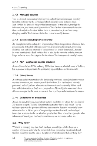Cloud Computing


1.7.2  Managed services
This is a type of outsourcing where servers and software are managed remotely
from the customer by the service provider. Similar in some instances to an
IaaS service, the provider will provide remote access to the service, manage the
infrastructure, and have actual possession of data. It does not necessarily involve
(but can have) virtualization. When there is virtualization, it can have usage
charging models. The location of the data centre is usually known.


1.7.3  Batch computing/service bureau
An example from the earlier days of computing, this is the provision of remote data
processing by dedicated software on servers. Customer data is input, processing
is carried out, and data returned to the customer (or action undertaken). Similar
in some instances to a SaaS service, data is held by the provider and the provider
keeps software up to date. Again, the location of the data centre is usually known.


1.7.4  ASP – application service provision
A term (from the late 1990s and early 2000s) that has somewhat fallen out of fashion,
but in essence is simply SaaS. An application is provided as a service remotely.


1.7.5  Client/Server
A software architecture that divides processing between a client (or clients), which
requests the service, and a server, which fulfils them. It is similar (and an early
precursor) to SaaS, at least when the architecture is used externally. When used
internally, it is similar to SaaS on a private cloud. Normally, the server and client
side are managed by the same person and that is perhaps a distinction to be drawn.


1.7.6  Conclusion on differences
As can be seen, therefore, many cloud features existed in pre-cloud days (so maybe
Mr Ellison is right). The one feature that is definitely new is that which – as we
will see – presents the greatest difficulty: the customer does not necessarily know
where the data is. Other parts of the paradigm are familiar with, and the legal
issues that arise are similar to, what has gone before. Data is held by a provider who
takes care of security, service level commitments are necessary, and so on.


1.8 Why now?
Whilst it is probably true that SaaS has been around for a while, there are a
number of reasons as to why the concept of cloud computing has attracted such
traction recently. First, the size of the players involved means that anything they

10            This is a sample chapter from Cloud Computing: A Practical Introduction to the Legal Issues.
              To read more and buy, visit http://shop.bsigroup.com/BIP0117
              © BSI British Standards Institution
 