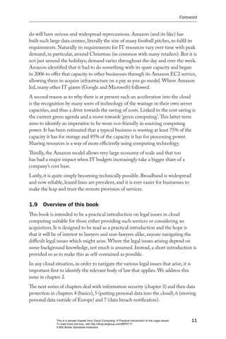 Foreword


do will have serious and widespread repercussions. Amazon (and its like) has
built such large data centres, literally the size of many football pitches, to fulfil its
requirements. Naturally its requirements for IT resources vary over time with peak
demand, in particular, around Christmas (in common with many retailers). But it is
not just around the holidays; demand varies throughout the day and over the week.
Amazon identified that it had to do something with its spare capacity and began
in 2006 to offer that capacity to other businesses through its Amazon EC2 service,
allowing them to acquire infrastructure on a pay as you go model. Where Amazon
led, many other IT giants (Google and Microsoft) followed.
A second reason as to why there is at present such an acceleration into the cloud
is the recognition by many users of technology of the wastage in their own server
capacities, and thus a drive towards the saving of costs. Linked to the cost saving is
the current green agenda and a move towards ‘green computing’. This latter term
aims to identify an imperative to be more eco-friendly in sourcing computing
power. It has been estimated that a typical business is wasting at least 75% of the
capacity it has for storage and 85% of the capacity it has for processing power.
Sharing resources is a way of more efficiently using computing technology.
Thirdly, the Amazon model allows very large economy of scale and that too
has had a major impact when IT budgets increasingly take a bigger share of a
company’s cost base.
Lastly, it is quite simply becoming technically possible. Broadband is widespread
and now reliable, leased lines are prevalent, and it is ever easier for businesses to
make the leap and trust the remote provision of services.


1.9 Overview of this book
This book is intended to be a practical introduction on legal issues in cloud
computing suitable for those either providing such services or considering an
acquisition. It is designed to be read as a practical introduction and the hope is
that it will be of interest to lawyers and non-lawyers alike, anyone navigating the
difficult legal issues which might arise. Where the legal issues arising depend on
some background knowledge, not much is assumed. Instead, a short introduction is
provided so as to make this as self-contained as possible.
In any cloud situation, in order to navigate the various legal issues that arise, it is
important first to identify the relevant body of law that applies. We address this
issue in chapter 2.
The next series of chapters deal with information security (chapter 3) and then data
protection in chapters 4 (basics), 5 (putting personal data into the cloud), 6 (moving
personal data outside of Europe) and 7 (data breach notification).


              This is a sample chapter from Cloud Computing: A Practical Introduction to the Legal Issues.        11
              To read more and buy, visit http://shop.bsigroup.com/BIP0117
              © BSI British Standards Institution
 