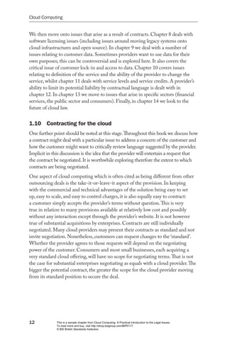 Cloud Computing


We then move onto issues that arise as a result of contracts. Chapter 8 deals with
software licensing issues (including issues around moving legacy systems onto
cloud infrastructures and open source). In chapter 9 we deal with a number of
issues relating to customer data. Sometimes providers want to use data for their
own purposes; this can be controversial and is explored here. It also covers the
critical issue of customer lock-in and access to data. Chapter 10 covers issues
relating to definition of the service and the ability of the provider to change the
service, whilst chapter 11 deals with service levels and service credits. A provider’s
ability to limit its potential liability by contractual language is dealt with in
chapter 12. In chapter 13 we move to issues that arise in specific sectors (financial
services, the public sector and consumers). Finally, in chapter 14 we look to the
future of cloud law.


1.10 Contracting for the cloud
One further point should be noted at this stage. Throughout this book we discuss how
a contract might deal with a particular issue to address a concern of the customer and
how the customer might want to critically review language suggested by the provider.
Implicit in this discussion is the idea that the provider will entertain a request that
the contract be negotiated. It is worthwhile exploring therefore the extent to which
contracts are being negotiated.
One aspect of cloud computing which is often cited as being different from other
outsourcing deals is the take-it-or-leave-it aspect of the provision. In keeping
with the commercial and technical advantages of the solution being easy to set
up, easy to scale, and easy to control charges, it is also equally easy to contract:
a customer simply accepts the provider’s terms without question. This is very
true in relation to many provisions available at relatively low cost and possibly
without any interaction except through the provider’s website. It is not however
true of substantial acquisitions by enterprises. Contracts are still individually
negotiated. Many cloud providers may present their contracts as standard and not
invite negotiation. Nonetheless, customers can request changes to the ‘standard’.
Whether the provider agrees to those requests will depend on the negotiating
power of the customer. Consumers and most small businesses, each acquiring a
very standard cloud offering, will have no scope for negotiating terms. That is not
the case for substantial enterprises negotiating as equals with a cloud provider. The
bigger the potential contract, the greater the scope for the cloud provider moving
from its standard position to secure the deal.




12            This is a sample chapter from Cloud Computing: A Practical Introduction to the Legal Issues.
              To read more and buy, visit http://shop.bsigroup.com/BIP0117
              © BSI British Standards Institution
 