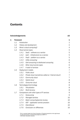 Contents


Acknowledgements                                                                                         xiii

1   Foreword                                                                                               1
    1.1   Introduction                                                                                     1
    1.2   History and development                                                                          2
    1.3   What is cloud computing?                                                                         4
    1.4   Cloud service types                                                                              5
          1.4.1	      SaaS	–	software	as	a	service	                                                        5
          1.4.2	      IaaS	–	infrastructure	as	a	service	                                                  5
          1.4.3	      PaaS	–	platform	as	a	service	                                                        5
          1.4.4	      Utility	computing	                                                                   6
          1.4.5	      Grid	computing	or	distributed	computing	                                             6
          1.4.6	      Other	cloud	service	types	                                                           6
          1.4.7	      A	stack	of	services	                                                                 6
    1.5   Deployment models                                                                                7
          1.5.1	      Public	cloud	                                                                        7
          1.5.2	      Private	cloud	(sometimes	called	an	‘internal	cloud’)	                                7
          1.5.3	      Community	cloud	                                                                     7
          1.5.4	      Hybrid	cloud	                                                                        8
          1.5.5	      Consumer	cloud	                                                                      8
    1.6   Technological terminology                                                                        8
          1.6.1	      Virtualization	                                                                      8
          1.6.2	      Multi-tenancy	                                                                       8
    1.7   Comparisons with other types of IT services                                                      9
          1.7.1	      Outsourcing	                                                                         9
          1.7.2	      Managed	services	                                                                  10
          1.7.3	      Batch	computing/service	bureau	                                                    10
          1.7.4	      ASP	–	application	service	provision	                                               10
          1.7.5	      Client/Server	                                                                     10
          1.7.6	      Conclusion	on	differences	                                                         10


          This is a sample chapter from Cloud Computing: A Practical Introduction to the Legal Issues.     v
          To read more and buy, visit http://shop.bsigroup.com/BIP0117
          © BSI British Standards Institution
 