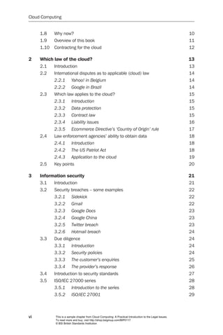 Cloud Computing


     1.8    Why now?                                                                                       10
     1.9    Overview of this book                                                                          11
     1.10   Contracting for the cloud                                                                      12

2    Which law of the cloud?                                                                               13
     2.1    Introduction                                                                                   13
     2.2    International disputes as to applicable (cloud) law                                            14
            2.2.1	      Yahoo!	in	Belgium	                                                                 14
            2.2.2	      Google	in	Brazil	                                                                  14
     2.3    Which law applies to the cloud?                                                                15
            2.3.1	      Introduction	                                                                      15
            2.3.2	      Data	protection	                                                                   15
            2.3.3	      Contract	law	                                                                      15
            2.3.4	      Liability	issues	                                                                  16
            2.3.5	      Ecommerce	Directive’s	‘Country	of	Origin’	rule	                                    17
     2.4    Law enforcement agencies’ ability to obtain data                                               18
            2.4.1	      Introduction	                                                                      18
            2.4.2	      The	US	Patriot	Act	                                                                18
            2.4.3	      Application	to	the	cloud	                                                          19
     2.5    Key points                                                                                     20

3    Information security                                                                                  21
     3.1    Introduction                                                                                   21
     3.2    Security breaches – some examples                                                              22
            3.2.1	      Sidekick	                                                                          22
            3.2.2	      Gmail	                                                                             22
            3.2.3	      Google	Docs	                                                                       23
            3.2.4	      Google	China	                                                                      23
            3.2.5	      Twitter	breach	                                                                    23
            3.2.6	      Hotmail	breach	                                                                    24
     3.3    Due diligence                                                                                  24
            3.3.1	      Introduction	                                                                      24
            3.3.2	      Security	policies	                                                                 24
            3.3.3	      The	customer’s	enquiries	                                                          25
            3.3.4	      The	provider’s	response	                                                           26
     3.4    Introduction to security standards                                                             27
     3.5    ISO/IEC 27000 series                                                                           28
            3.5.1	      Introduction	to	the	series	                                                        28
            3.5.2	      ISO/IEC	27001	                                                                     29



vi          This is a sample chapter from Cloud Computing: A Practical Introduction to the Legal Issues.
            To read more and buy, visit http://shop.bsigroup.com/BIP0117
            © BSI British Standards Institution
 