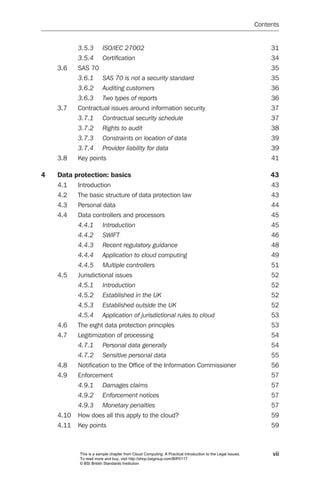Contents


           3.5.3	      ISO/IEC	27002	                                                                          31
           3.5.4	      Certification	                                                                          34
    3.6    SAS 70                                                                                              35
           3.6.1	      SAS	70	is	not	a	security	standard	                                                      35
           3.6.2	      Auditing	customers	                                                                     36
           3.6.3	      Two	types	of	reports	                                                                   36
    3.7    Contractual issues around information security                                                      37
           3.7.1	      Contractual	security	schedule	                                                          37
           3.7.2	      Rights	to	audit	                                                                        38
           3.7.3	      Constraints	on	location	of	data	                                                        39
           3.7.4	      Provider	liability	for	data	                                                            39
    3.8    Key points                                                                                          41

4   Data protection: basics                                                                                    43
    4.1    Introduction                                                                                        43
    4.2    The basic structure of data protection law                                                          43
    4.3    Personal data                                                                                       44
    4.4    Data controllers and processors                                                                     45
           4.4.1	      Introduction	                                                                           45
           4.4.2	      SWIFT	                                                                                  46
           4.4.3	      Recent	regulatory	guidance	                                                             48
           4.4.4	      Application	to	cloud	computing	                                                         49
           4.4.5	      Multiple	controllers		                                                                  51
    4.5    Jurisdictional issues                                                                               52
           4.5.1	      Introduction	                                                                           52
           4.5.2	      Established	in	the	UK	                                                                  52
           4.5.3	      Established	outside	the	UK	                                                             52
           4.5.4	      Application	of	jurisdictional	rules	to	cloud		                                          53
    4.6    The eight data protection principles                                                                53
    4.7    Legitimization of processing                                                                        54
           4.7.1	      Personal	data	generally	                                                                54
           4.7.2	      Sensitive	personal	data	                                                                55
    4.8    Notification to the Office of the Information Commissioner                                          56
    4.9    Enforcement                                                                                         57
           4.9.1	      Damages	claims	                                                                         57
           4.9.2	      Enforcement	notices	                                                                    57
           4.9.3	      Monetary	penalties	                                                                     57
    4.10   How does all this apply to the cloud?                                                               59
    4.11   Key points                                                                                          59



           This is a sample chapter from Cloud Computing: A Practical Introduction to the Legal Issues.         vii
           To read more and buy, visit http://shop.bsigroup.com/BIP0117
           © BSI British Standards Institution
 