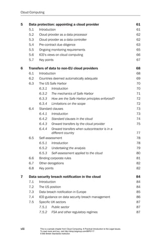 Cloud Computing


5      Data protection: appointing a cloud provider                                                          61
       5.1   Introduction                                                                                    61
       5.2   Cloud provider as a data processor                                                              62
       5.3   Cloud provider as a data controller                                                             62
       5.4   Pre-contract due diligence                                                                      63
       5.5   Ongoing monitoring requirements                                                                 65
       5.6   ICO’s views on cloud computing                                                                  66
       5.7   Key points                                                                                      67

6      Transfers of data to non-EU cloud providers                                                           68
       6.1   Introduction                                                                                    68
       6.2   Countries deemed automatically adequate                                                         69
       6.3   The US Safe Harbor                                                                              70
             6.3.1	       Introduction	                                                                      70
             6.3.2	       The	mechanics	of	Safe	Harbor	                                                      71
             6.3.3	       How	are	the	Safe	Harbor	principles	enforced?	                                      72
             6.3.4	       Limitations	on	the	scope	                                                          72
       6.4   Standard clauses                                                                                73
             6.4.1	       Introduction	                                                                      73
             6.4.2	       Standard	clauses	in	the	cloud	                                                     74
             6.4.3	       Onward	transfers	by	the	cloud	provider	                                            75
             6.4.4	       Onward	transfers	when	subcontractor	is	in	a		
                          different	country	                                                                 77
       6.5   Self-assessment                                                                                 78
             6.5.1	       Introduction	                                                                      78
             6.5.2	       Undertaking	the	analysis	                                                          79
             6.5.3	       Self-assessment	applied	to	the	cloud	                                              80
       6.6   Binding corporate rules                                                                         81
       6.7   Other derogations                                                                               82
       6.8   Key points                                                                                      82

7      Data security breach notification in the cloud                                                        84
       7.1   Introduction                                                                                    84
       7.2   The US position                                                                                 84
       7.3   Data breach notification in Europe                                                              85
       7.4   ICO guidance on data security breach management                                                 86
       7.5   Specific UK sectors                                                                             87
             7.5.1	       Public	sector	                                                                     87
             7.5.2	       FSA	and	other	regulatory	regimes	                                                  87




viii          This is a sample chapter from Cloud Computing: A Practical Introduction to the Legal Issues.
              To read more and buy, visit http://shop.bsigroup.com/BIP0117
              © BSI British Standards Institution
 