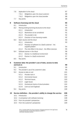 Contents


     7.6    Application to the cloud                                                                            87
            7.6.1	      Obligations	upon	the	cloud	customer	                                                    88
            7.6.2	      Obligations	upon	the	cloud	provider	                                                    88
     7.7    Key points                                                                                          88

8    Software licensing and the cloud                                                                           90
     8.1    Introduction                                                                                        90
     8.2    Moving existing licensing structures to the cloud                                                   90
            8.2.1	      Introduction	                                                                           90
            8.2.2	      Restrictions	to	be	considered	                                                          91
            8.2.3	      The	provider’s	risk	                                                                    92
            8.2.4	      Evolution	of	new	licensing	models	                                                      92
     8.3    Open source and the cloud                                                                           93
            8.3.1	      Introduction	                                                                           93
            8.3.2	      Provision	of	software	to	a	SaaS	customer	–	the		
                        copyleft	problem	                                                                       94
            8.3.3	      The	viral	effect	in	the	cloud	–	the	Affero	Licences	                                    95
     8.4    Software escrow in the cloud                                                                        96
            8.4.1	      Escrow	in	a	traditional	environment	                                                    96
            8.4.2	      Escrow	in	a	SaaS	environment	                                                           97
     8.5    Key points                                                                                          98

9    Customer data: the provider’s use of data, access to data
     and lock-in                                                                                                99
     9.1    Introduction                                                                                        99
     9.2    The provider’s use of its customer’s data                                                           99
     9.3    Access to data on exit                                                                             101
            9.3.1	      Provider	lock-in	                                                                      101
            9.3.2	      Commercial	issues	                                                                     102
            9.3.3	      Technical	issues	                                                                      103
            9.3.4	      Legal	issues	                                                                          103
            9.3.5	      Contractual	chains	of	cloud	providers	                                                 104
            9.3.6	      Lock-out	and	Coghead	                                                                  106
     9.4    Key points                                                                                         106

10   Service definition – the provider’s ability to change the service                                        108
     10.1   Introduction                                                                                       108
     10.2   A comparison with software licensing                                                               108
     10.3   From the provider’s perspective                                                                    109
     10.4   From the customer’s perspective                                                                    109



            This is a sample chapter from Cloud Computing: A Practical Introduction to the Legal Issues.         ix
            To read more and buy, visit http://shop.bsigroup.com/BIP0117
            © BSI British Standards Institution
 