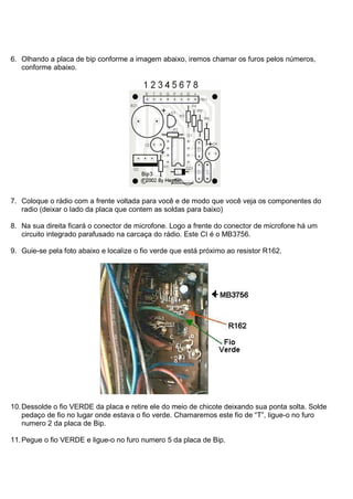 6. Olhando a placa de bip conforme a imagem abaixo, iremos chamar os furos pelos números,
   conforme abaixo.




7. Coloque o rádio com a frente voltada para você e de modo que você veja os componentes do
   radio (deixar o lado da placa que contem as soldas para baixo)

8. Na sua direita ficará o conector de microfone. Logo a frente do conector de microfone há um
   circuito integrado parafusado na carcaça do rádio. Este CI é o MB3756.

9. Guie-se pela foto abaixo e localize o fio verde que está próximo ao resistor R162.




10. Dessolde o fio VERDE da placa e retire ele do meio de chicote deixando sua ponta solta. Solde
    pedaço de fio no lugar onde estava o fio verde. Chamaremos este fio de “T”, ligue-o no furo
    numero 2 da placa de Bip.

11. Pegue o fio VERDE e ligue-o no furo numero 5 da placa de Bip.
 