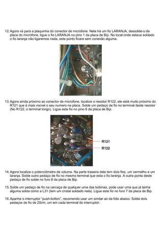 12. Agora vá para a plaquinha do conector de microfone. Nela há um fio LARANJA, dessolde-o da
    placa do microfone, ligue o fio LARANJA no pino 1 da placa de Bip. No local onde estava soldado
    o fio laranja não ligaremos nada, este ponto ficara sem conexão alguma.




13. Agora ainda próximo ao conector de microfone, localize o resistor R122, ele está muito próximo do
    R121 que é mais visível o seu numero na placa. Solde um pedaço de fio no terminal deste resistor
    (No R122, o terminal longo). Ligue este fio no pino 6 da placa de Bip.




14. Agora localize o potenciômetro de volume. Na parte traseira dele tem dois fios, um vermelho e um
    laranja. Solde outro pedaço de fio no mesmo terminal que esta o fio laranja. A outra ponta deste
    pedaço de fio solde no furo 8 da placa de Bip.

15. Solde um pedaço de fio na carcaça de qualquer uma das bobinas, pode usar uma que já tenha
    alguma solda como a L31 (tem um cristal soldado nela). Ligue este fio no furo 7 da placa de Bip.

16. Apanhe o interruptor “push-botton”, recomendo usar um similar ao da foto abaixo. Solde dois
    pedaços de fio de 20cm, um em cada terminal do interruptor.
 