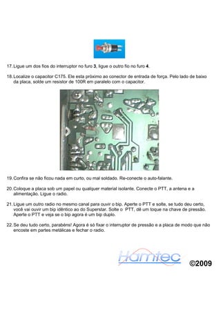 17. Ligue um dos fios do interruptor no furo 3, ligue o outro fio no furo 4.

18. Localize o capacitor C175. Ele esta próximo ao conector de entrada de força. Pelo lado de baixo
    da placa, solde um resistor de 100R em paralelo com o capacitor.




19. Confira se não ficou nada em curto, ou mal soldado. Re-conecte o auto-falante.

20. Coloque a placa sob um papel ou qualquer material isolante. Conecte o PTT, a antena e a
    alimentação. Ligue o radio.

21. Ligue um outro radio no mesmo canal para ouvir o bip. Aperte o PTT e solte, se tudo deu certo,
    você vai ouvir um bip idêntico ao do Superstar. Solte o PTT, dê um toque na chave de pressão.
    Aperte o PTT e veja se o bip agora é um bip duplo.

22. Se deu tudo certo, parabéns! Agora é só fixar o interruptor de pressão e a placa de modo que não
    encoste em partes metálicas e fechar o radio.




                                                                                          ©2009
 