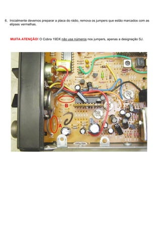 6. Inicialmente devemos preparar a placa do rádio, remova os jumpers que estão marcados com as
   elipses vermelhas.



   MUITA ATENÇÃO! O Cobra 19DX não usa números nos jumpers, apenas a designação SJ.
 