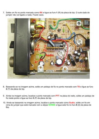 7. Solde um fio no ponto marcado como RX e ligue ao furo 1 (R) da placa de bip. O outro lado do
   jumper não vai ligado a nada. Ficará vazio.




8. Baseando-se na imagem acima, solde um pedaço de fio no ponto marcado com TX e ligue ao furo
   2 (T) da placa de bip.


9. Ainda na imagem acima, localize o ponto marcado com PTT na placa do radio, solde um pedaço de
   fio neste ponto e ligue ao furo 5 (P) da placa de bip.

10. Ainda se baseando na imagem acima, localize o ponto marcado como Áudio, solde um fio em
   cima do jumper que está marcado com a elipse VERDE e ligue este fio no furo 6 (A) da placa de
   Bip.
 