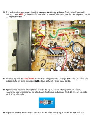 11. Agora olhe a imagem abaixo. Localize o potenciômetro de volume. Solde outro fio no ponto
    marcado como +12V (junto com o fio vermelho do potenciômetro na parte de trás) e ligue ao furo 8
    (+) da placa de Bip.




12. Localize o ponto de Terra (GND) mostrado na imagem acima (carcaça da bobina L3). Solde um
   pedaço de fio em cima do jumper SJ33 e ligue ao furo 7 (G) da placa de Bip.



13. Agora vamos instalar o interruptor de seleção do bip. Apanhe o interruptor “push-botton”,
    recomendo usar um similar ao da foto abaixo. Solde dois pedaços de fio de 20 cm, um em cada
    terminal do interruptor.




14. Ligue um dos fios do interruptor no furo 3 (S) da placa de Bip, ligue o outro fio no furo 4 (G).
 