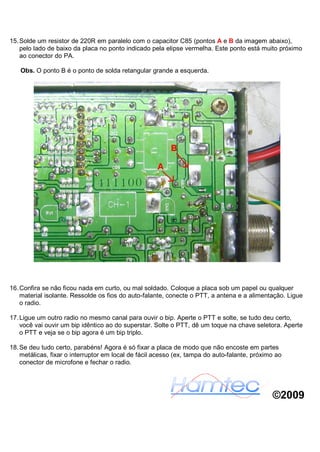 15. Solde um resistor de 220R em paralelo com o capacitor C85 (pontos A e B da imagem abaixo),
    pelo lado de baixo da placa no ponto indicado pela elipse vermelha. Este ponto está muito próximo
    ao conector do PA.

   Obs. O ponto B é o ponto de solda retangular grande a esquerda.




16. Confira se não ficou nada em curto, ou mal soldado. Coloque a placa sob um papel ou qualquer
    material isolante. Ressolde os fios do auto-falante, conecte o PTT, a antena e a alimentação. Ligue
    o radio.

17. Ligue um outro radio no mesmo canal para ouvir o bip. Aperte o PTT e solte, se tudo deu certo,
    você vai ouvir um bip idêntico ao do superstar. Solte o PTT, dê um toque na chave seletora. Aperte
    o PTT e veja se o bip agora é um bip triplo.

18. Se deu tudo certo, parabéns! Agora é só fixar a placa de modo que não encoste em partes
    metálicas, fixar o interruptor em local de fácil acesso (ex, tampa do auto-falante, próximo ao
    conector de microfone e fechar o radio.




                                                                                              ©2009
 