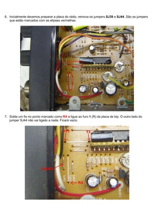 6. Inicialmente devemos preparar a placa do rádio, remova os jumpers SJ39 e SJ44. São os jumpers
   que estão marcados com as elipses vermelhas.




7. Solde um fio no ponto marcado como RX e ligue ao furo 1 (R) da placa de bip. O outro lado do
   jumper SJ44 não vai ligado a nada. Ficará vazio.
 