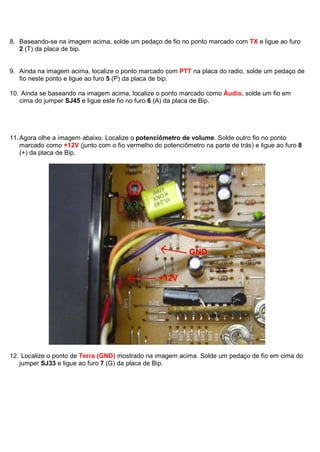 8. Baseando-se na imagem acima, solde um pedaço de fio no ponto marcado com TX e ligue ao furo
   2 (T) da placa de bip.


9. Ainda na imagem acima, localize o ponto marcado com PTT na placa do radio, solde um pedaço de
   fio neste ponto e ligue ao furo 5 (P) da placa de bip.

10. Ainda se baseando na imagem acima, localize o ponto marcado como Áudio, solde um fio em
   cima do jumper SJ45 e ligue este fio no furo 6 (A) da placa de Bip.




11. Agora olhe a imagem abaixo. Localize o potenciômetro de volume. Solde outro fio no ponto
    marcado como +12V (junto com o fio vermelho do potenciômetro na parte de trás) e ligue ao furo 8
    (+) da placa de Bip.




12. Localize o ponto de Terra (GND) mostrado na imagem acima. Solde um pedaço de fio em cima do
   jumper SJ33 e ligue ao furo 7 (G) da placa de Bip.
 
