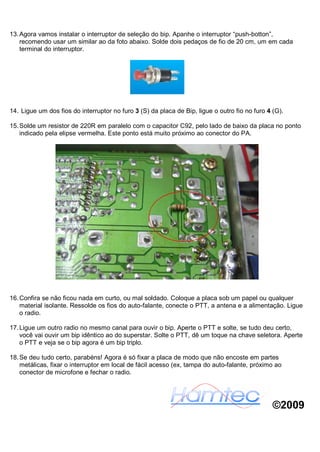 13. Agora vamos instalar o interruptor de seleção do bip. Apanhe o interruptor “push-botton”,
    recomendo usar um similar ao da foto abaixo. Solde dois pedaços de fio de 20 cm, um em cada
    terminal do interruptor.




14. Ligue um dos fios do interruptor no furo 3 (S) da placa de Bip, ligue o outro fio no furo 4 (G).

15. Solde um resistor de 220R em paralelo com o capacitor C92, pelo lado de baixo da placa no ponto
    indicado pela elipse vermelha. Este ponto está muito próximo ao conector do PA.




16. Confira se não ficou nada em curto, ou mal soldado. Coloque a placa sob um papel ou qualquer
    material isolante. Ressolde os fios do auto-falante, conecte o PTT, a antena e a alimentação. Ligue
    o radio.

17. Ligue um outro radio no mesmo canal para ouvir o bip. Aperte o PTT e solte, se tudo deu certo,
    você vai ouvir um bip idêntico ao do superstar. Solte o PTT, dê um toque na chave seletora. Aperte
    o PTT e veja se o bip agora é um bip triplo.

18. Se deu tudo certo, parabéns! Agora é só fixar a placa de modo que não encoste em partes
    metálicas, fixar o interruptor em local de fácil acesso (ex, tampa do auto-falante, próximo ao
    conector de microfone e fechar o radio.




                                                                                                ©2009
 