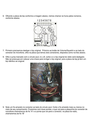 6. Olhando a placa de bip conforme a imagem abaixo, iremos chamar os furos pelos números,
   conforme abaixo.




7. Primeiro precisamos desligar o bip original. Próximo ao botão de Volume/Squelch e ao lado do
   conector do microfone, olhe na placa que temos dois conectores, dispostos como na foto abaixo.

8. Olhe o jump marcado com o circulo azul, é o J9, corte-o e o bip original do rádio será desligado.
   Não se preocupe em colocar uma chave para re-ligar o bip original, pois a placa de bip já tem um
   bip idêntico ao original.




9. Note um fio amarelo no conector ao lado do circulo azul. Corte o fio amarelo mais ou menos no
   meio de seu comprimento. Ficaremos com duas pontas, a que vai para a plaquinha do conector de
   microfone chamaremos de fio “A” e a ponta que vai para o conector, na placa do radio,
   chamaremos de fio “B”
 
