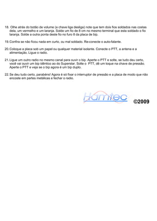 18. Olhe atrás do botão de volume (a chave liga desliga) note que tem dois fios soldados nas costas
   dela, um vermelho e um laranja. Solde um fio de 8 cm no mesmo terminal que esta soldado o fio
   laranja. Solde a outra ponta deste fio no furo 8 da placa de bip.

19. Confira se não ficou nada em curto, ou mal soldado. Re-conecte o auto-falante.

20. Coloque a placa sob um papel ou qualquer material isolante. Conecte o PTT, a antena e a
    alimentação. Ligue o radio.

21. Ligue um outro radio no mesmo canal para ouvir o bip. Aperte o PTT e solte, se tudo deu certo,
    você vai ouvir um bip idêntico ao do Superstar. Solte o PTT, dê um toque na chave de pressão.
    Aperte o PTT e veja se o bip agora é um bip duplo.

22. Se deu tudo certo, parabéns! Agora é só fixar o interruptor de pressão e a placa de modo que não
    encoste em partes metálicas e fechar o radio.




                                                                                          ©2009
 