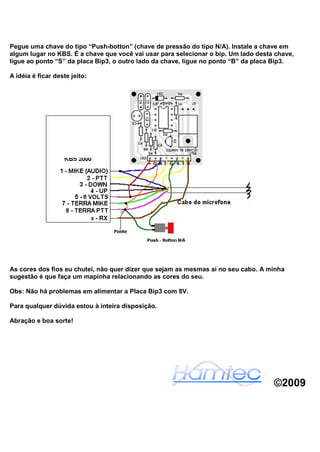 Pegue uma chave do tipo “Push-botton” (chave de pressão do tipo N/A). Instale a chave em
algum lugar no KBS. É a chave que você vai usar para selecionar o bip. Um lado desta chave,
ligue ao ponto “S” da placa Bip3, o outro lado da chave, ligue no ponto “B” da placa Bip3.

A idéia é ficar deste jeito:




As cores dos fios eu chutei, não quer dizer que sejam as mesmas aí no seu cabo. A minha
sugestão é que faça um mapinha relacionando as cores do seu.

Obs: Não há problemas em alimentar a Placa Bip3 com 8V.

Para qualquer dúvida estou à inteira disposição.

Abração e boa sorte!




                                                                                    ©2009
 