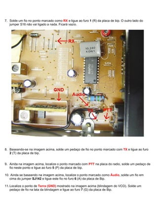 7. Solde um fio no ponto marcado como RX e ligue ao furo 1 (R) da placa de bip. O outro lado do
   jumper S16 não vai ligado a nada. Ficará vazio.




8. Baseando-se na imagem acima, solde um pedaço de fio no ponto marcado com TX e ligue ao furo
   2 (T) da placa de bip.


9. Ainda na imagem acima, localize o ponto marcado com PTT na placa do radio, solde um pedaço de
   fio neste ponto e ligue ao furo 5 (P) da placa de bip.

10. Ainda se baseando na imagem acima, localize o ponto marcado como Áudio, solde um fio em
   cima do jumper SJ142 e ligue este fio no furo 6 (A) da placa de Bip.

11. Localize o ponto de Terra (GND) mostrado na imagem acima (blindagem do VCO). Solde um
    pedaço de fio na lata da blindagem e ligue ao furo 7 (G) da placa de Bip.
 
