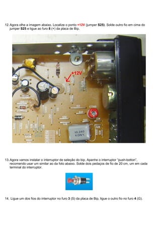 12. Agora olhe a imagem abaixo. Localize o ponto +12V (jumper S25). Solde outro fio em cima do
    jumper S25 e ligue ao furo 8 (+) da placa de Bip.




13. Agora vamos instalar o interruptor de seleção do bip. Apanhe o interruptor “push-botton”,
    recomendo usar um similar ao da foto abaixo. Solde dois pedaços de fio de 20 cm, um em cada
    terminal do interruptor.




14. Ligue um dos fios do interruptor no furo 3 (S) da placa de Bip, ligue o outro fio no furo 4 (G).
 