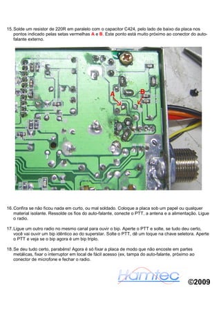 15. Solde um resistor de 220R em paralelo com o capacitor C424, pelo lado de baixo da placa nos
    pontos indicado pelas setas vermelhas A e B. Este ponto está muito próximo ao conector do auto-
    falante externo.




16. Confira se não ficou nada em curto, ou mal soldado. Coloque a placa sob um papel ou qualquer
    material isolante. Ressolde os fios do auto-falante, conecte o PTT, a antena e a alimentação. Ligue
    o radio.

17. Ligue um outro radio no mesmo canal para ouvir o bip. Aperte o PTT e solte, se tudo deu certo,
    você vai ouvir um bip idêntico ao do superstar. Solte o PTT, dê um toque na chave seletora. Aperte
    o PTT e veja se o bip agora é um bip triplo.

18. Se deu tudo certo, parabéns! Agora é só fixar a placa de modo que não encoste em partes
    metálicas, fixar o interruptor em local de fácil acesso (ex, tampa do auto-falante, próximo ao
    conector de microfone e fechar o radio.




                                                                                              ©2009
 