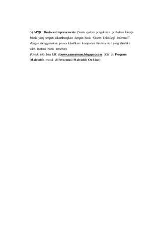 5) APQC Business Improvements (Suatu system pengukuran perbaikan kinerja
bisnis yang tengah dikembangkan dengan basis “Sistem Teknologi Informasi”
dengan menggunakan proses klasifikasi komponen fundamental yang dimiliki
oleh institusi bisnis tersebut)
(Untuk info bisa klik di:www.arnoutomo.blogspot.com (klik di: Program
Malvinlife..masuk di Presentasi Malvinlife On Line)
 