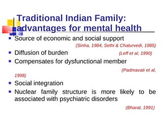 Traditional Indian Family: advantages for mental health Source of economic and social support  (Sinha, 1984, Sethi & Chaturvedi, 1985) Diffusion of burden  (Leff et al, 1990) Compensates for dysfunctional member  (Padmavati et al, 1998) Social integration Nuclear family structure is more likely to be associated with psychiatric disorders (Bharat, 1991)  