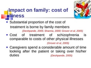 Impact on family: cost of  illness Substantial proportion of the cost of  treatment is borne by family members  (Deshpande, 2005; Sharma, 2000; Grover et al, 2005)   Cost of treatment of schizophrenia is comparable to costs of other physical illnesses  (Grover et al, 2005) Caregivers spend a considerable amount of time looking after the patient or taking over his/her duties  (Deshpande, 2005) 