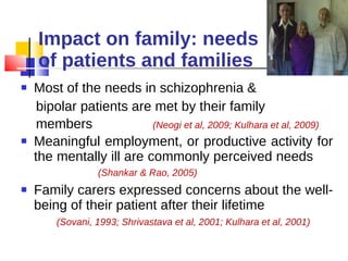 Impact on family: needs of patients and families Most of the needs in schizophrenia &  bipolar patients are met by their family members  (Neogi et al, 2009; Kulhara et al, 2009) Meaningful employment, or productive activity for the mentally ill are commonly perceived needs  (Shankar & Rao, 2005) Family carers expressed concerns about the well-being of their patient after their lifetime  (Sovani, 1993; Shrivastava et al, 2001; Kulhara et al, 2001) 